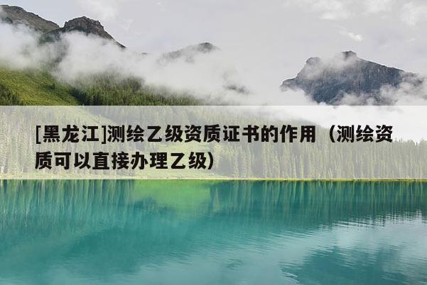 [黑龍江]測繪乙級資質證書的作用（測繪資質可以直接辦理乙級）