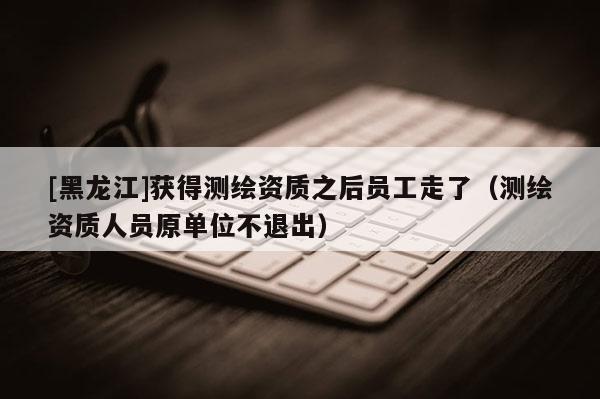 [黑龍江]獲得測繪資質(zhì)之后員工走了（測繪資質(zhì)人員原單位不退出）