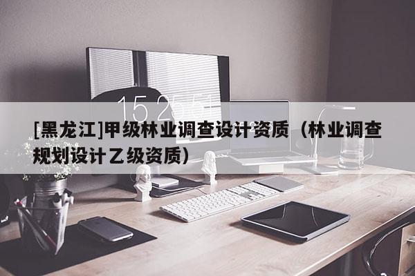 [黑龍江]甲級林業(yè)調(diào)查設(shè)計資質(zhì)（林業(yè)調(diào)查規(guī)劃設(shè)計乙級資質(zhì)）