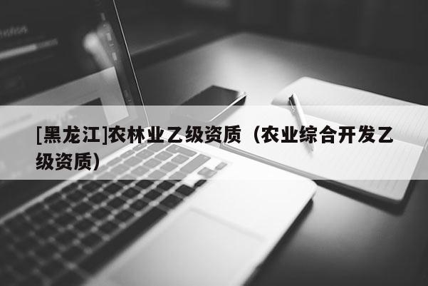 [黑龍江]農(nóng)林業(yè)乙級資質(zhì)（農(nóng)業(yè)綜合開發(fā)乙級資質(zhì)）