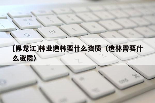 [黑龍江]林業(yè)造林要什么資質(zhì)（造林需要什么資質(zhì)）