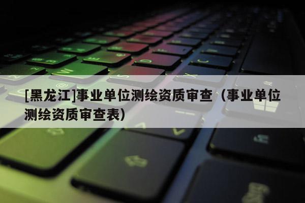[黑龍江]事業(yè)單位測繪資質審查（事業(yè)單位測繪資質審查表）