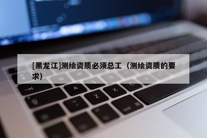 [黑龍江]測繪資質(zhì)必須總工（測繪資質(zhì)的要求）