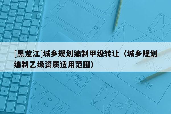 [黑龍江]城鄉(xiāng)規(guī)劃編制甲級(jí)轉(zhuǎn)讓?zhuān)ǔ青l(xiāng)規(guī)劃編制乙級(jí)資質(zhì)適用范圍）