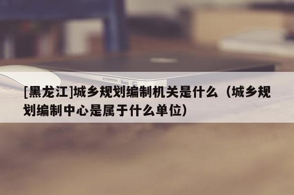 [黑龍江]城鄉(xiāng)規(guī)劃編制機(jī)關(guān)是什么（城鄉(xiāng)規(guī)劃編制中心是屬于什么單位）