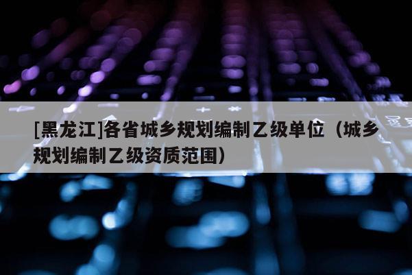[黑龍江]各省城鄉(xiāng)規(guī)劃編制乙級單位（城鄉(xiāng)規(guī)劃編制乙級資質(zhì)范圍）