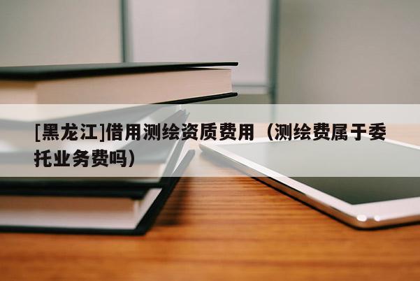 [黑龍江]借用測繪資質(zhì)費用（測繪費屬于委托業(yè)務(wù)費嗎）