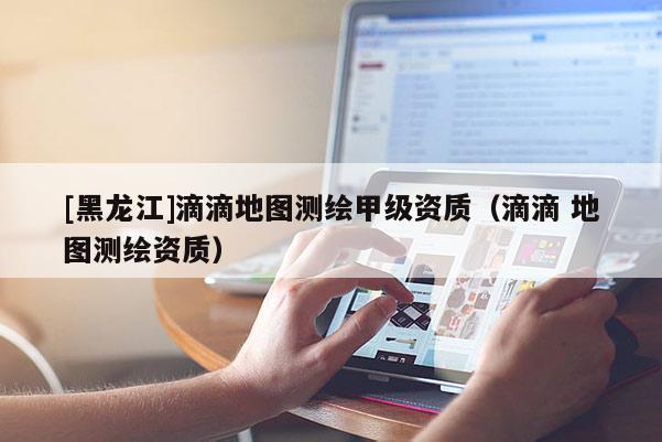 [黑龍江]滴滴地圖測繪甲級資質(zhì)（滴滴 地圖測繪資質(zhì)）
