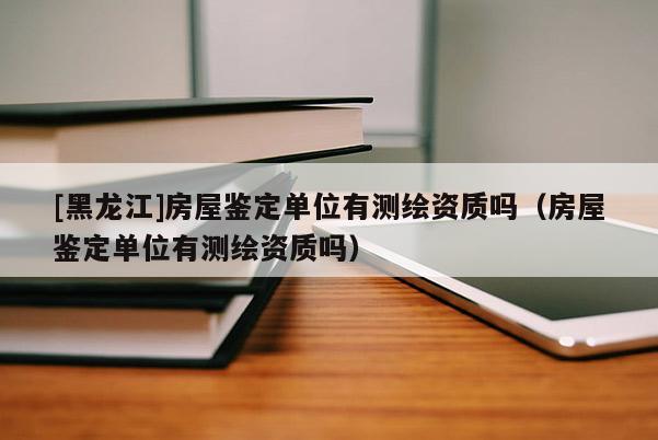 [黑龍江]房屋鑒定單位有測(cè)繪資質(zhì)嗎（房屋鑒定單位有測(cè)繪資質(zhì)嗎）
