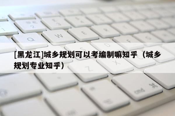 [黑龍江]城鄉(xiāng)規(guī)劃可以考編制嘛知乎（城鄉(xiāng)規(guī)劃專業(yè)知乎）