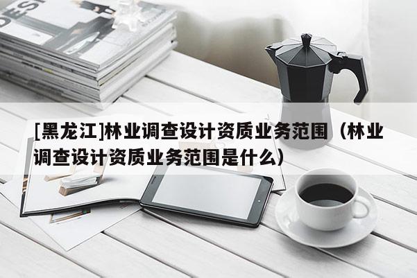 [黑龍江]林業(yè)調(diào)查設(shè)計資質(zhì)業(yè)務(wù)范圍（林業(yè)調(diào)查設(shè)計資質(zhì)業(yè)務(wù)范圍是什么）