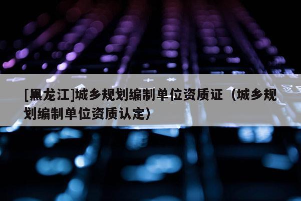 [黑龍江]城鄉(xiāng)規(guī)劃編制單位資質(zhì)證（城鄉(xiāng)規(guī)劃編制單位資質(zhì)認(rèn)定）