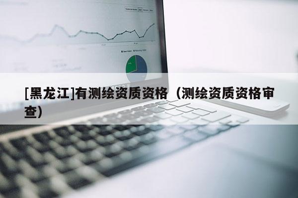 [黑龍江]有測繪資質(zhì)資格（測繪資質(zhì)資格審查）