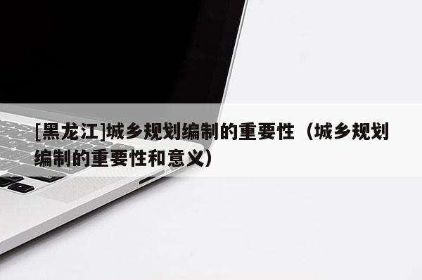 [黑龍江]城鄉(xiāng)規(guī)劃編制的重要性（城鄉(xiāng)規(guī)劃編制的重要性和意義）
