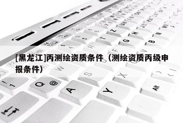 [黑龍江]丙測繪資質(zhì)條件（測繪資質(zhì)丙級申報(bào)條件）