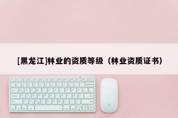 [黑龍江]林業(yè)的資質(zhì)等級(jí)（林業(yè)資質(zhì)證書）