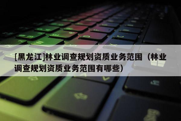 [黑龍江]林業(yè)調(diào)查規(guī)劃資質(zhì)業(yè)務(wù)范圍（林業(yè)調(diào)查規(guī)劃資質(zhì)業(yè)務(wù)范圍有哪些）