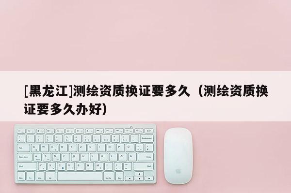 [黑龍江]測繪資質(zhì)換證要多久（測繪資質(zhì)換證要多久辦好）
