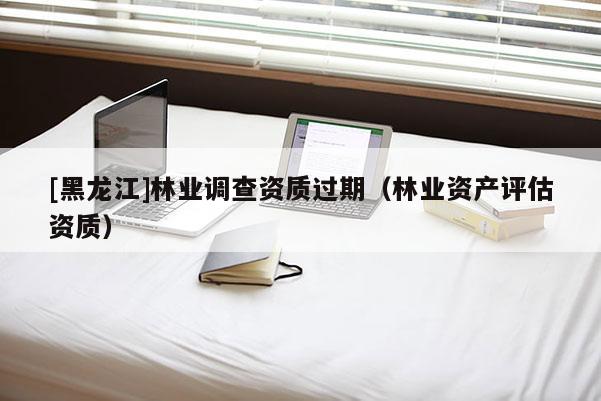 [黑龍江]林業(yè)調(diào)查資質(zhì)過期（林業(yè)資產(chǎn)評估資質(zhì)）