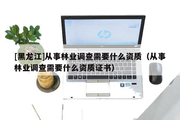 [黑龍江]從事林業(yè)調(diào)查需要什么資質(zhì)（從事林業(yè)調(diào)查需要什么資質(zhì)證書）