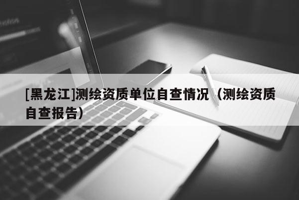[黑龍江]測(cè)繪資質(zhì)單位自查情況（測(cè)繪資質(zhì)自查報(bào)告）