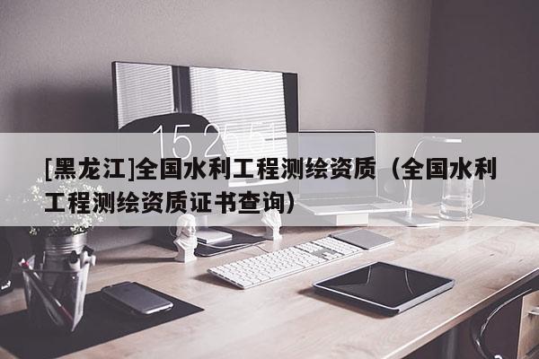 [黑龍江]全國水利工程測繪資質(zhì)（全國水利工程測繪資質(zhì)證書查詢）
