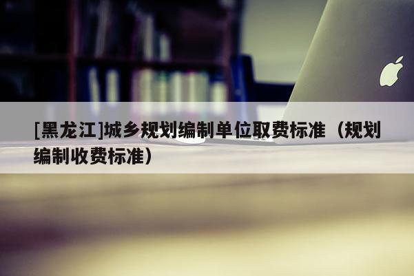 [黑龍江]城鄉(xiāng)規(guī)劃編制單位取費(fèi)標(biāo)準(zhǔn)（規(guī)劃編制收費(fèi)標(biāo)準(zhǔn)）