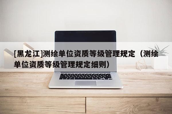 [黑龍江]測繪單位資質(zhì)等級管理規(guī)定（測繪單位資質(zhì)等級管理規(guī)定細(xì)則）