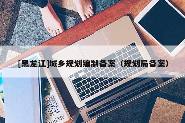 [黑龍江]城鄉(xiāng)規(guī)劃編制備案（規(guī)劃局備案）