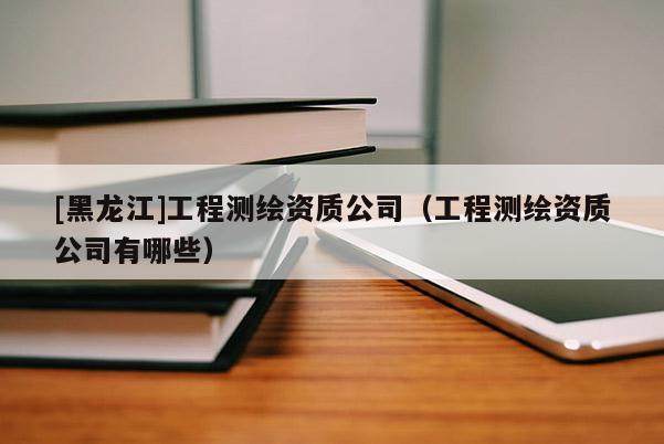 [黑龍江]工程測(cè)繪資質(zhì)公司（工程測(cè)繪資質(zhì)公司有哪些）