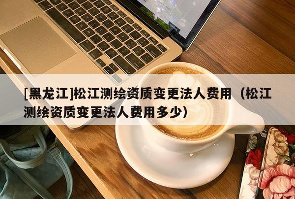 [黑龍江]松江測(cè)繪資質(zhì)變更法人費(fèi)用（松江測(cè)繪資質(zhì)變更法人費(fèi)用多少）