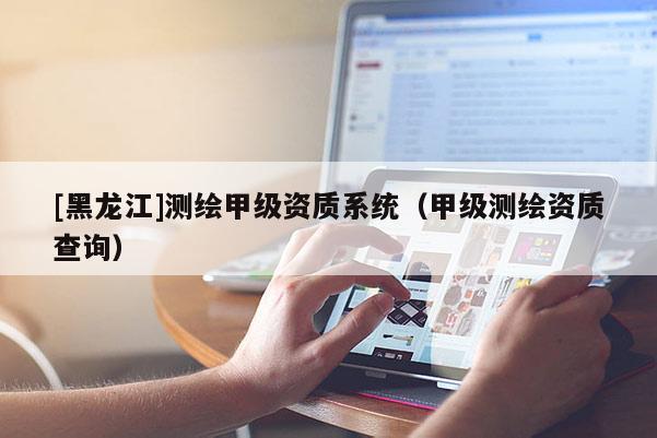 [黑龍江]測繪甲級(jí)資質(zhì)系統(tǒng)（甲級(jí)測繪資質(zhì)查詢）