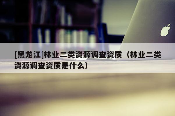 [黑龍江]林業(yè)二類資源調(diào)查資質(zhì)（林業(yè)二類資源調(diào)查資質(zhì)是什么）
