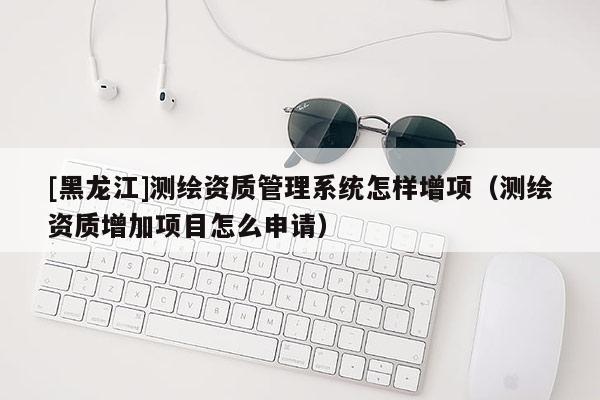 [黑龍江]測繪資質管理系統(tǒng)怎樣增項（測繪資質增加項目怎么申請）
