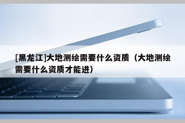 [黑龍江]大地測繪需要什么資質(zhì)（大地測繪需要什么資質(zhì)才能進）