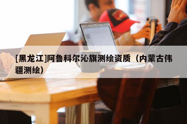 [黑龍江]阿魯科爾沁旗測繪資質(zhì)（內(nèi)蒙古偉疆測繪）