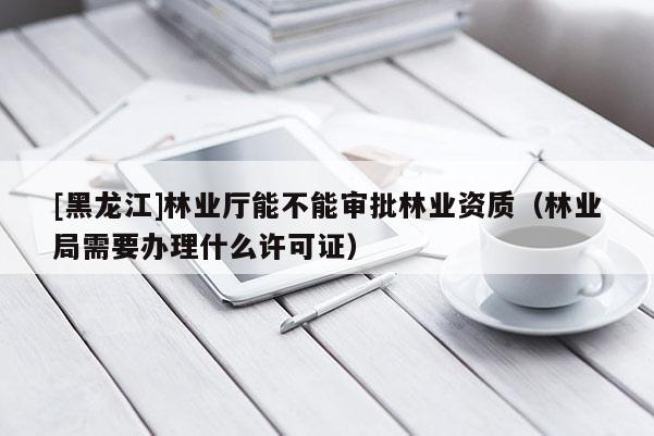 [黑龍江]林業(yè)廳能不能審批林業(yè)資質（林業(yè)局需要辦理什么許可證）