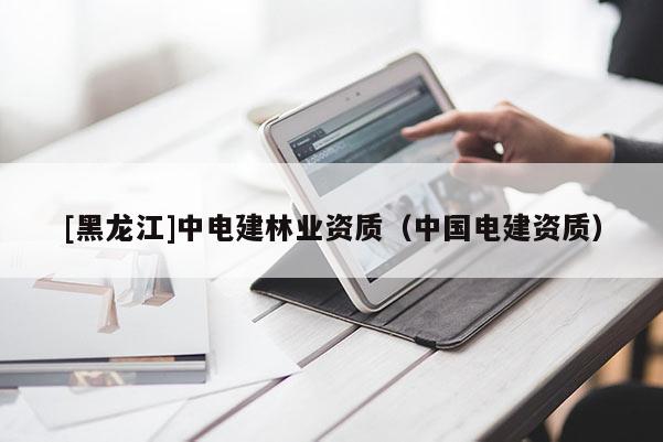 [黑龍江]中電建林業(yè)資質(zhì)（中國電建資質(zhì)）