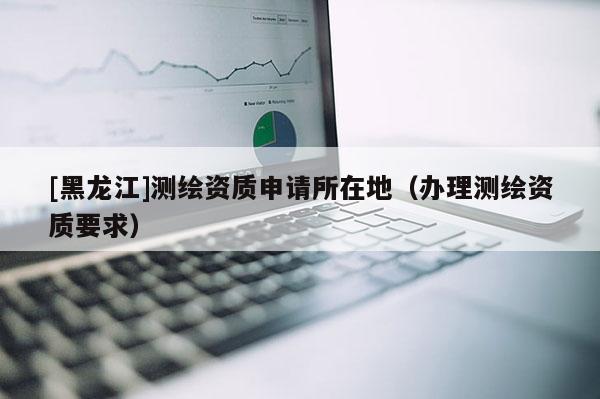 [黑龍江]測(cè)繪資質(zhì)申請(qǐng)所在地（辦理測(cè)繪資質(zhì)要求）