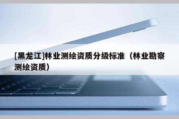 [黑龍江]林業(yè)測繪資質(zhì)分級標(biāo)準(zhǔn)（林業(yè)勘察測繪資質(zhì)）