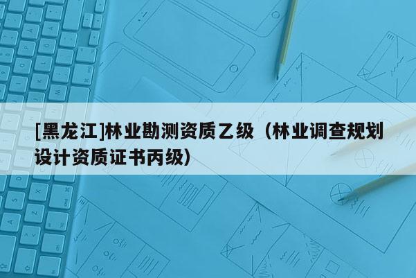 [黑龍江]林業(yè)勘測資質(zhì)乙級（林業(yè)調(diào)查規(guī)劃設(shè)計(jì)資質(zhì)證書丙級）