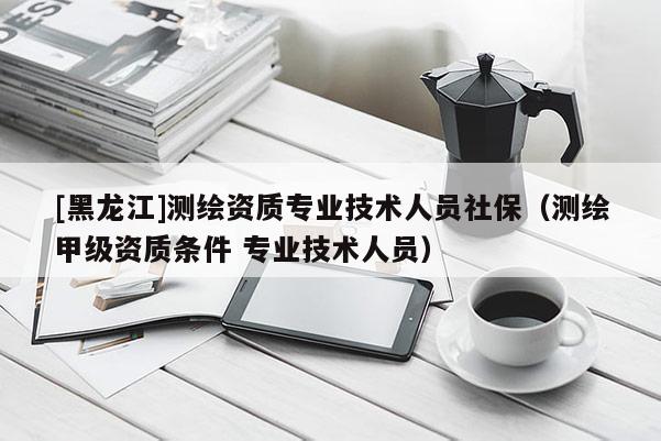 [黑龍江]測繪資質(zhì)專業(yè)技術(shù)人員社保（測繪甲級(jí)資質(zhì)條件 專業(yè)技術(shù)人員）