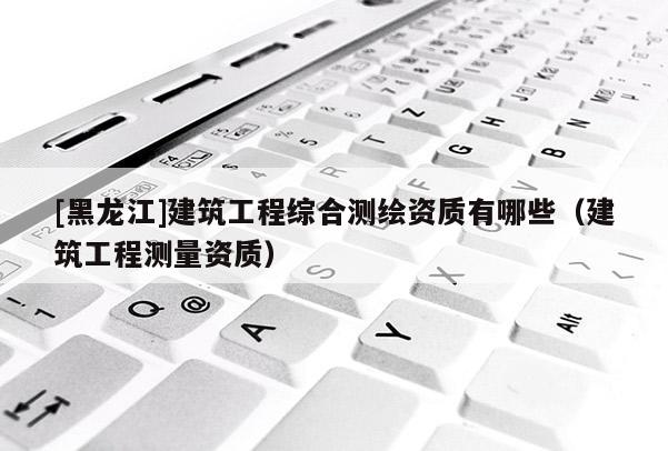 [黑龍江]建筑工程綜合測繪資質(zhì)有哪些（建筑工程測量資質(zhì)）