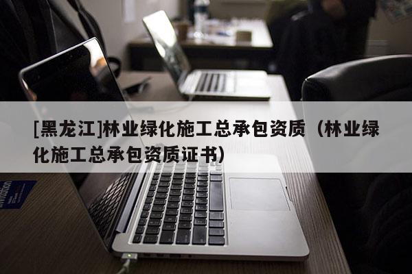[黑龍江]林業(yè)綠化施工總承包資質(zhì)（林業(yè)綠化施工總承包資質(zhì)證書）