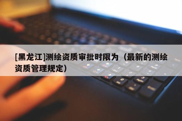 [黑龍江]測繪資質(zhì)審批時限為（最新的測繪資質(zhì)管理規(guī)定）