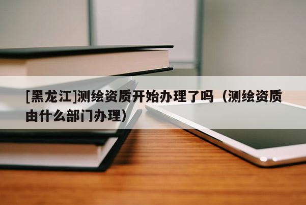 [黑龍江]測繪資質(zhì)開始辦理了嗎（測繪資質(zhì)由什么部門辦理）