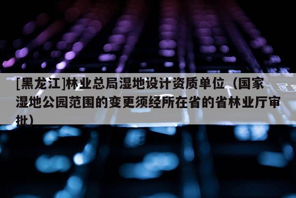 [黑龍江]林業(yè)總局濕地設計資質(zhì)單位（國家濕地公園范圍的變更須經(jīng)所在省的省林業(yè)廳審批）