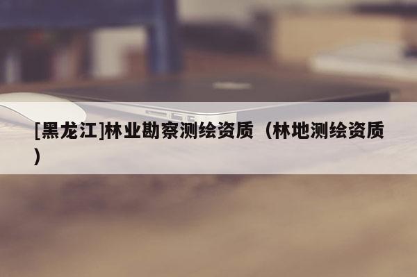 [黑龍江]林業(yè)勘察測(cè)繪資質(zhì)（林地測(cè)繪資質(zhì)）