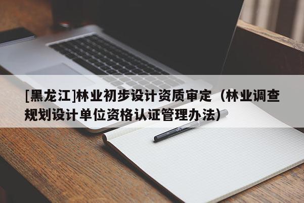 [黑龍江]林業(yè)初步設(shè)計資質(zhì)審定（林業(yè)調(diào)查規(guī)劃設(shè)計單位資格認(rèn)證管理辦法）
