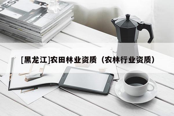 [黑龍江]農(nóng)田林業(yè)資質(zhì)（農(nóng)林行業(yè)資質(zhì)）